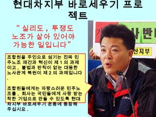 현대차지부 바로세우기 프로
젝트
조합원을 주인으로 섬기는 진짜 민
주노조 재건과 혁신이 제 1 의 과제
이고 , 불법과 반칙이 없는 대등한
노사관계 복원이 제 2 의 과제입니다
.
조합원들에게는 자랑스러운 민주노
조를 , 회사는 국민들에게 사랑 받는
착한 기업으로 만들 수 있도록 현대
차지부 바로세우기 운동에 동참해
주십시요 .
“ 실리도 , 투쟁도
노조가 살아 있어야
”가능한 일입니다
 