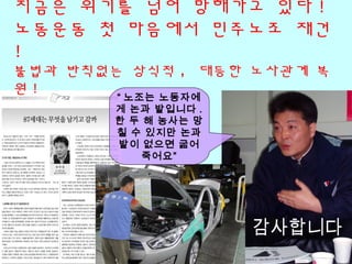 지금은 위기를 넘어 망해가고 있다 !
노동운동 첫 마음에서 민주노조 재건
!
불법과 반칙없는 상식적 , 대등한 노사관계 복
원 !
“ 노조는 노동자에
게 논과 밭입니다 .
한 두 해 농사는 망
칠 수 있지만 논과
밭이 없으면 굶어
죽어요”
 