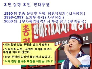 3 번 집행 3 번 연대투쟁
1990 년 현중 골리앗 투쟁 공권력저지 ( 사무국장 )
1996~1997 노개투 승리 ( 사무국장 )
2000 년 대우차해외매각저지 투쟁 승리 ( 부위원장 )
● 대의명분 있는 투쟁은 반드시 승리 !
● 노동존중 사회 , 사회의 정의를 세우는
투쟁을 피하지 않았다 .
● 한번 투쟁에 임하면 물러서지 않았다 .
“ 누가 진정 올바른 투쟁을 해왔습니까 ?”
 