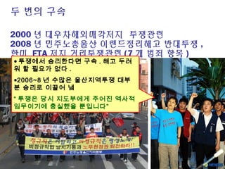 두 번의 구속
2000 년 대우차해외매각저지 투쟁관련
2008 년 민주노총울산 이랜드정리해고 반대투쟁 ,
한미 FTA 저지 거리투쟁관련 (7 개 범죄 항목 )
● 투쟁에서 승리한다면 구속 . 해고 두려
워 할 필요가 없다 .
●2006~8 년 수많은 울산지역투쟁 대부
분 승리로 이끌어 냄
“ 투쟁은 당시 지도부에게 주어진 역사적
임무이기에 충실했을 뿐입니다”
 