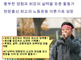 풍부한 경험과 최강의 실력을 갖춘 활동가
현장출신 최고의 노동운동 이론가로 성장
● 자타가 공인하는 현대차 최고의 정책통 !
● 회사를 압도하는 노련한 기획통 !
● 투쟁도 실력 , 순환파업과 보복파업 전술
개발
●87 년부터 변함없이 소신과 양심을 갖고
현장을 지켜 온 마지막 활동가 !
 