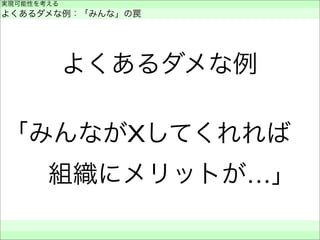 よくあるダメな例
「みんながXしてくれれば 
 組織にメリットが…」
実現可能性を考える
よくあるダメな例：「みんな」の罠
 
 
 