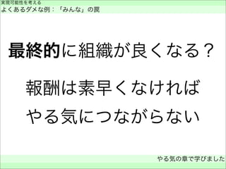 最終的に組織が良くなる？
報酬は素早くなければ
やる気につながらない
実現可能性を考える
よくあるダメな例：「みんな」の罠
やる気の章で学びました
 
 