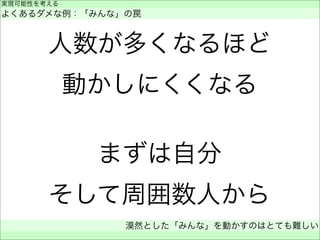人数が多くなるほど
動かしにくくなる
まずは自分
そして周囲数人から
実現可能性を考える
よくあるダメな例：「みんな」の罠
漠然とした「みんな」を動かすのはとても難しい
 
 