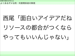 西尾「面白いアイデアだね
リソースの都合がつくなら
やってもいいんじゃない」
実現可能性を考える
よくあるダメな例：利害関係者の無視
 
 
 
