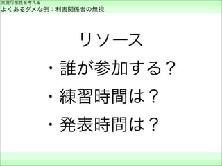 リソース
・誰が参加する？
・練習時間は？ 
・発表時間は？ 
実現可能性を考える
よくあるダメな例：利害関係者の無視
 
 
 