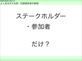 ステークホルダー
・参加者 
だけ？
実現可能性を考える
よくあるダメな例：利害関係者の無視
 
 
 