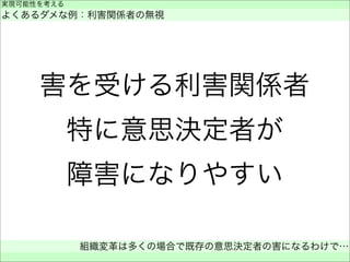 害を受ける利害関係者
特に意思決定者が
障害になりやすい
実現可能性を考える
よくあるダメな例：利害関係者の無視
組織変革は多くの場合で既存の意思決定者の害になるわけで…
 
 