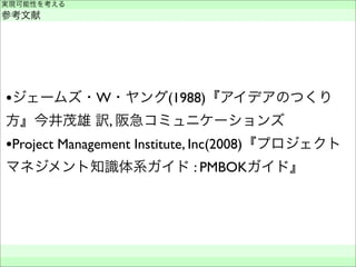 •ジェームズ・W・ヤング(1988)『アイデアのつくり
方』今井茂雄 訳, 阪急コミュニケーションズ
•Project Management Institute, Inc(2008)『プロジェクト
マネジメント知識体系ガイド : PMBOKガイド』
実現可能性を考える
参考文献
 
 
 