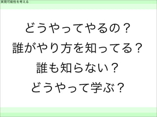 どうやってやるの？
誰がやり方を知ってる？
誰も知らない？
どうやって学ぶ？
実現可能性を考える
 
 
 
 