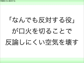 「なんでも反対する役」
が口火を切ることで
反論しにくい空気を壊す
同調圧力に抵抗する
 
 
 
 