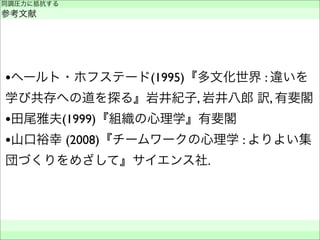 同調圧力に抵抗する
参考文献
 
 
•ヘールト・ホフステード(1995)『多文化世界 : 違いを
学び共存への道を探る』岩井紀子, 岩井八郎 訳, 有斐閣
•田尾雅夫(1999)『組織の心理学』有斐閣
•山口裕幸 (2008)『チームワークの心理学 : よりよい集
団づくりをめざして』サイエンス社.
 