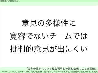 意見の多様性に
寛容でないチームでは
批判的意見が出にくい
同調圧力に抵抗する
 
「自分の置かれている社会環境との調和を保つことが美徳」
ヘールト・ホフステード(1995)『多文化世界 : 違いを学び共存への道を探る』岩井紀子, 岩井八郎 訳, 有斐閣
 