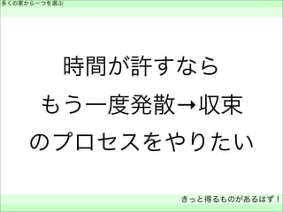 時間が許すなら
もう一度発散→収束
のプロセスをやりたい
多くの案から一つを選ぶ
 
きっと得るものがあるはず！
 
 