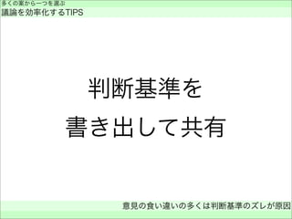 判断基準を
書き出して共有
多くの案から一つを選ぶ
議論を効率化するTIPS
意見の食い違いの多くは判断基準のズレが原因
 
 