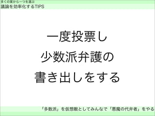 一度投票し
少数派弁護の
書き出しをする
多くの案から一つを選ぶ
議論を効率化するTIPS
「多数派」を仮想敵としてみんなで「悪魔の代弁者」をやる
 
 