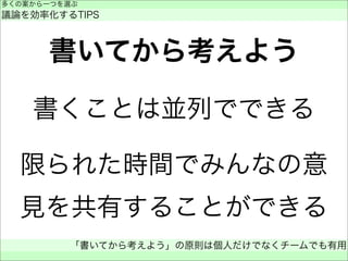 書いてから考えよう
書くことは並列でできる
限られた時間でみんなの意
見を共有することができる
多くの案から一つを選ぶ
議論を効率化するTIPS
「書いてから考えよう」の原則は個人だけでなくチームでも有用
 
 