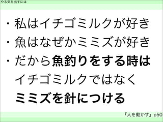 ・私はイチゴミルクが好き
・魚はなぜかミミズが好き
・だから魚釣りをする時は
 イチゴミルクではなく
 ミミズを針につける
やる気を出すには
 
『人を動かす』p50
 
 