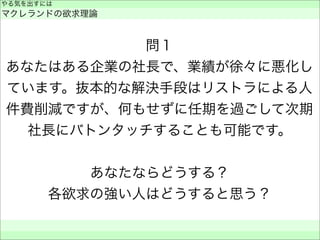 問１
あなたはある企業の社長で、業績が徐々に悪化し
ています。抜本的な解決手段はリストラによる人
件費削減ですが、何もせずに任期を過ごして次期
社長にバトンタッチすることも可能です。
あなたならどうする？
各欲求の強い人はどうすると思う？
やる気を出すには
マクレランドの欲求理論
 
 
 