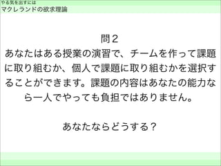 問２
あなたはある授業の演習で、チームを作って課題
に取り組むか、個人で課題に取り組むかを選択す
ることができます。課題の内容はあなたの能力な
ら一人でやっても負担ではありません。
あなたならどうする？
やる気を出すには
マクレランドの欲求理論
 
 
 
