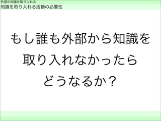 もし誰も外部から知識を
取り入れなかったら
どうなるか？
外部の知識を取り入れる
知識を取り入れる活動の必要性
 
 
 