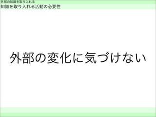 外部の変化に気づけない
外部の知識を取り入れる
知識を取り入れる活動の必要性
 
 
 