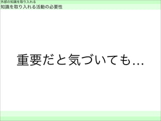 重要だと気づいても…
外部の知識を取り入れる
知識を取り入れる活動の必要性
 
 
 