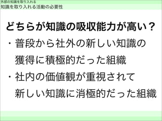 どちらが知識の吸収能力が高い？
・普段から社外の新しい知識の
 獲得に積極的だった組織
・社内の価値観が重視されて
 新しい知識に消極的だった組織
外部の知識を取り入れる
知識を取り入れる活動の必要性
 
 
 