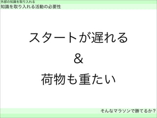 スタートが遅れる
＆
荷物も重たい
外部の知識を取り入れる
知識を取り入れる活動の必要性
そんなマラソンで勝てるか？
 
 
