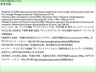 •Szulanski, G. (1996). Exploring internal stickiness: Impediments to the transfer of best practice within the
ﬁrm. Strategic Management Journal, 17(Special Issue), 27–43.
•Thomas J.Allen and Stephen I. Cohen(1969), "Information Flow in Research and Development
Laboratories" Administrative Science Quarterly,Vol. 14, No. 1 (Mar., 1969), pp. 12-19
•Wesley M. Cohen and Daniel A. Levinthal(1990), "Absorptive capacity:A new perspective on learning and
innovation",Administrative Science Quarterly,Volume 35, Issue 1, pp. 128-152.
•ジェームズ・W・ヤング(1988)『アイデアのつくり方』今井茂雄 訳, 阪急コミュニケーションズ
•杉山公造, 永田晃也, 下嶋篤 編著 (2002)『ナレッジサイエンス : 知を再編する64のキーワード』紀
伊國屋書店
•高橋伸夫 (2007) 『組織の吸収能力とロックアウト―経営学輪講 Cohen and Levinthal (1990)』赤
門マネジメント・レビュー 6(8), 345-352. http://www.gbrc.jp/journal/amr/AMR6-8.html
•野中郁次郎, 竹内弘高(1996)『知識創造企業』梅本勝博 訳 東洋経済新報社
•ヘンリー・チェスブロウ(2008)『オープンイノベーション : 組織を越えたネットワークが成長を
加速する』PRTM 監訳,長尾高弘 訳, 英治出版
•若林隆久, 大木清弘 (2009) 『知識の移転：粘着性の測定―経営学輪講 Szulanski (1996)』赤門マネ
ジメント・レビュー 8(4), 169-180. http://www.gbrc.jp/journal/amr/AMR8-4.html
外部の知識を取り入れる
参考文献
 
 
 