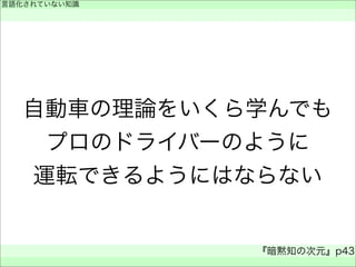 自動車の理論をいくら学んでも
プロのドライバーのように
運転できるようにはならない
言語化されていない知識
 
『暗黙知の次元』p43
 
 