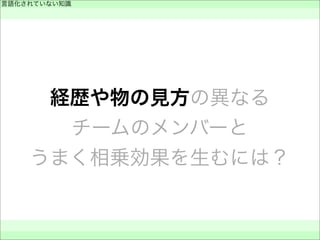 経歴や物の見方の異なる
チームのメンバーと
うまく相乗効果を生むには？
言語化されていない知識
 
 
 
 