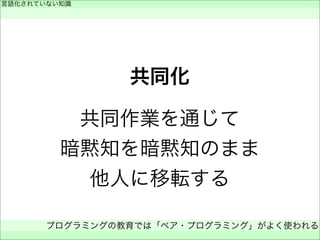 共同化
共同作業を通じて
暗黙知を暗黙知のまま
他人に移転する
言語化されていない知識
 
プログラミングの教育では「ペア・プログラミング」がよく使われる
 
 