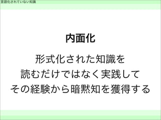 内面化
形式化された知識を
読むだけではなく実践して
その経験から暗黙知を獲得する
言語化されていない知識
 
 
 
 