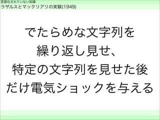 でたらめな文字列を
繰り返し見せ、
特定の文字列を見せた後
だけ電気ショックを与える
言語化されていない知識
ラザルスとマックリアリの実験(1949)
 
 
 