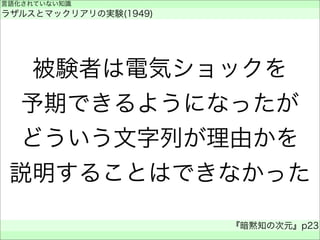被験者は電気ショックを
予期できるようになったが
どういう文字列が理由かを
説明することはできなかった
言語化されていない知識
ラザルスとマックリアリの実験(1949)
『暗黙知の次元』p23
 
 