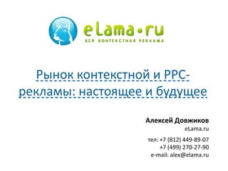 Алексей Довжиков
eLama.ru
тел: +7 (812) 449-89-07
+7 (499) 270-27-90
e-mail: alex@elama.ru
Рынок контекстной и PPC-
рекламы: настоящее и будущее
 