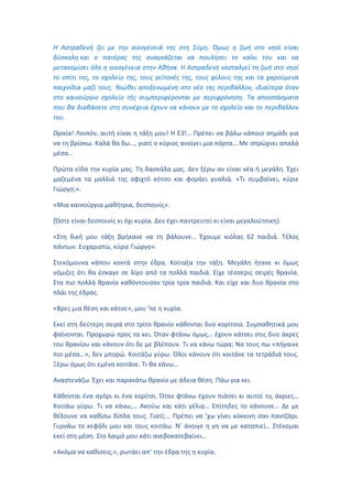 Η Αστραδενή ζει με την οικογένειά της στη Σύμη. Όμως η ζωή στο νησί είναι
δύσκολη και ο πατέρας της αναγκάζεται να πουλήσει το καΐκι του και να
μετακομίσει όλη η οικογένεια στην Αθήνα. Η Αστραδενή νοσταλγεί τη ζωή στο νησί
το σπίτι της, το σχολείο της, τους γείτονές της, τους φίλους της και τα χαρούμενα
παιχνίδια μαζί τους. Νιώθει αποξενωμένη στο νέο της περιβάλλον, ιδιαίτερα όταν
στο καινούργιο σχολείο τής συμπεριφέρονται με περιφρόνηση. Τα αποσπάσματα
που θα διαβάσετε στη συνέχεια έχουν να κάνουν με το σχολείο και το περιβάλλον
του.
Ωραία! Λοιπόν, αυτή είναι η τάξη μου! Η Ε3!… Πρέπει να βάλω κάποιο σημάδι για
να τη βρίσκω. Καλά θα δω…, γιατί ο κύριος ανοίγει μια πόρτα… Με σπρώχνει απαλά
μέσα…
Πρώτα είδα την κυρία μας. Τη δασκάλα μας. Δεν ξέρω αν είναι νέα ή μεγάλη. Έχει
μαζεμένα τα μαλλιά της σφιχτό κότσο και φοράει γυαλιά. «Τι συμβαίνει, κύριε
Γιώργο;».
«Μια καινούργια μαθήτρια, δεσποινίς».
(Ώστε είναι δεσποινίς κι όχι κυρία. Δεν έχει παντρευτεί κι είναι μεγαλούτσικη).
«Στη δική μου τάξη βρήκανε να τη βάλουνε… Έχουμε κιόλας 62 παιδιά. Τέλος
πάντων. Ευχαριστώ, κύριε Γιώργο».
Στεκόμουνα κάπου κοντά στην έδρα. Κοίταξα την τάξη. Μεγάλη ήτανε κι όμως
νόμιζες ότι θα έσκαγε σε λίγο από τα πολλά παιδιά. Είχε τέσσερις σειρές θρανία.
Στα πιο πολλά θρανία καθόντουσαν τρία τρία παιδιά. Και είχε και δυο θρανία στο
πλάι της έδρας.
«Βρες μια θέση και κάτσε», μου ’πε η κυρία.
Εκεί στη δεύτερη σειρά στο τρίτο θρανίο κάθονται δυο κορίτσια. Συμπαθητικά μου
φαίνονται. Προχωρώ προς τα κει. Όταν φτάνω όμως… έχουν κάτσει στις δυο άκρες
του θρανίου και κάνουν ότι δε με βλέπουν. Τι να κάνω τώρα; Να τους πω «πήγαινε
πιο μέσα…», δεν μπορώ. Κοιτάζω γύρω. Όλοι κάνουν ότι κοιτάνε τα τετράδιά τους.
Ξέρω όμως ότι εμένα κοιτάνε. Τι θα κάνω…
Αναστενάζω. Έχει και παρακάτω θρανίο με άδεια θέση. Πάω για κει.
Κάθονται ένα αγόρι κι ένα κορίτσι. Όταν φτάνω έχουν πιάσει κι αυτοί τις άκριες…
Κοιτάω γύρω. Τι να κάνω;… Ακούω και κάτι γέλια… Επίτηδες το κάνουνε… Δε με
θέλουνε να καθίσω δίπλα τους. Γιατί;… Πρέπει να ’χω γίνει κόκκινη σαν παντζάρι.
Γυρνάω το κεφάλι μου και τους κοιτάω. Ν’ άνοιγε η γη να με καταπιεί… Στέκομαι
εκεί στη μέση. Στο λαιμό μου κάτι ανεβοκατεβαίνει…
«Ακόμα να καθίσεις;», ρωτάει απ’ την έδρα της η κυρία.
 