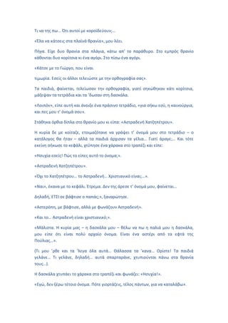 Τι να της πω... Ότι αυτοί με κοροϊδεύουν;…
«Έλα να κάτσεις στα πλαϊνά θρανία», μου λέει.
Πήγα. Είχε δυο θρανία στα πλάγια, κάτω απ’ το παράθυρο. Στο εμπρός θρανίο
κάθονται δυο κορίτσια κι ένα αγόρι. Στο πίσω ένα αγόρι.
«Κάτσε με το Γιώργο, που είναι
τιμωρία. Εσείς οι άλλοι τελειώστε με την ορθογραφία σας».
Τα παιδιά, φαίνεται, τελείωσαν την ορθογραφία, γιατί σηκώθηκαν κάτι κορίτσια,
μάζεψαν τα τετράδια και τα ’δωσαν στη δασκάλα.
«Λοιπόν», είπε αυτή και άνοιξε ένα πράσινο τετράδιο, «για σήκω εσύ, η καινούργια,
και πες μου τ’ όνομά σου».
Στάθηκα όρθια δίπλα στο θρανίο μου κι είπα: «Αστραδενή Χατζηπέτρου».
Η κυρία δε με κοίταζε, ετοιμαζότανε να γράψει τ’ όνομά μου στο τετράδιο – ο
κατάλογος θα ήταν – αλλά τα παιδιά άρχισαν τα γέλια… Γιατί άραγε;… Και τότε
εκείνη σήκωσε το κεφάλι, χτύπησε ένα χάρακα στο τραπέζι και είπε:
«Ησυχία εσείς! Πώς το είπες αυτό το όνομα;».
«Αστραδενή Χατζηπέτρου».
«Όχι το Χατζηπέτρου… το Αστραδενή… Χριστιανικό είναι;…».
«Ναι», έκανα με το κεφάλι. Έτρεμα. Δεν της άρεσε τ’ όνομά μου, φαίνεται…
Δηλαδή, ΕΤΣΙ σε βάφτισε ο παπάς;», ξαναρώτησε.
«Αστερόπη, με βάφτισε, αλλά με φωνάζουν Αστραδενή».
«Και το… Αστραδενή είναι χριστιανικό;».
«Μάλιστα. Η κυρία μας – η δασκάλα μου – θέλω να πω η παλιά μου η δασκάλα,
μου είπε ότι είναι πολύ αρχαίο όνομα. Είναι ένα αστέρι από τα εφτά της
Πούλιας…».
(Τι μου ’ρθε και τα ’λεγα όλα αυτά… Θάλασσα τα ’κανα… Ορίστε! Τα παιδιά
γελάνε… Τι γελάνε, δηλαδή… αυτά σπαρταράνε, χτυπιούνται πάνω στα θρανία
τους…).
Η δασκάλα χτυπάει το χάρακα στο τραπέζι και φωνάζει: «Ησυχία!».
«Εγώ, δεν ξέρω τέτοιο όνομα. Πότε γιορτάζεις, τέλος πάντων, για να καταλάβω».
 