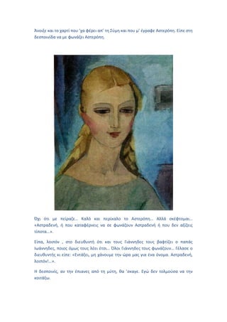 Άνοιξε και το χαρτί που ’χα φέρει απ’ τη Σύμη και που μ’ έγραφε Αστερόπη. Είπε στη
δεσποινίδα να με φωνάζει Αστερόπη.
Όχι ότι με πείραζε… Καλό και περίκαλο το Αστερόπη… Αλλά σκέφτομαι…
«Αστραδενή, ή που καταφέρνεις να σε φωνάζουν Αστραδενή ή που δεν αξίζεις
τίποτα…».
Είπα, λοιπόν , στο διευθυντή ότι και τους Γιάννηδες τους βαφτίζει ο παπάς
Ιωάννηδες, ποιος όμως τους λέει έτσι… Όλοι Γιάννηδες τους φωνάζουν… Γέλασε ο
διευθυντής κι είπε: «Εντάξει, μη χάνουμε την ώρα μας για ένα όνομα. Αστραδενή,
λοιπόν!…».
Η δεσποινίς, αν την έπιανες από τη μύτη, θα ’σκαγε. Εγώ δεν τολμούσα να την
κοιτάξω.
 