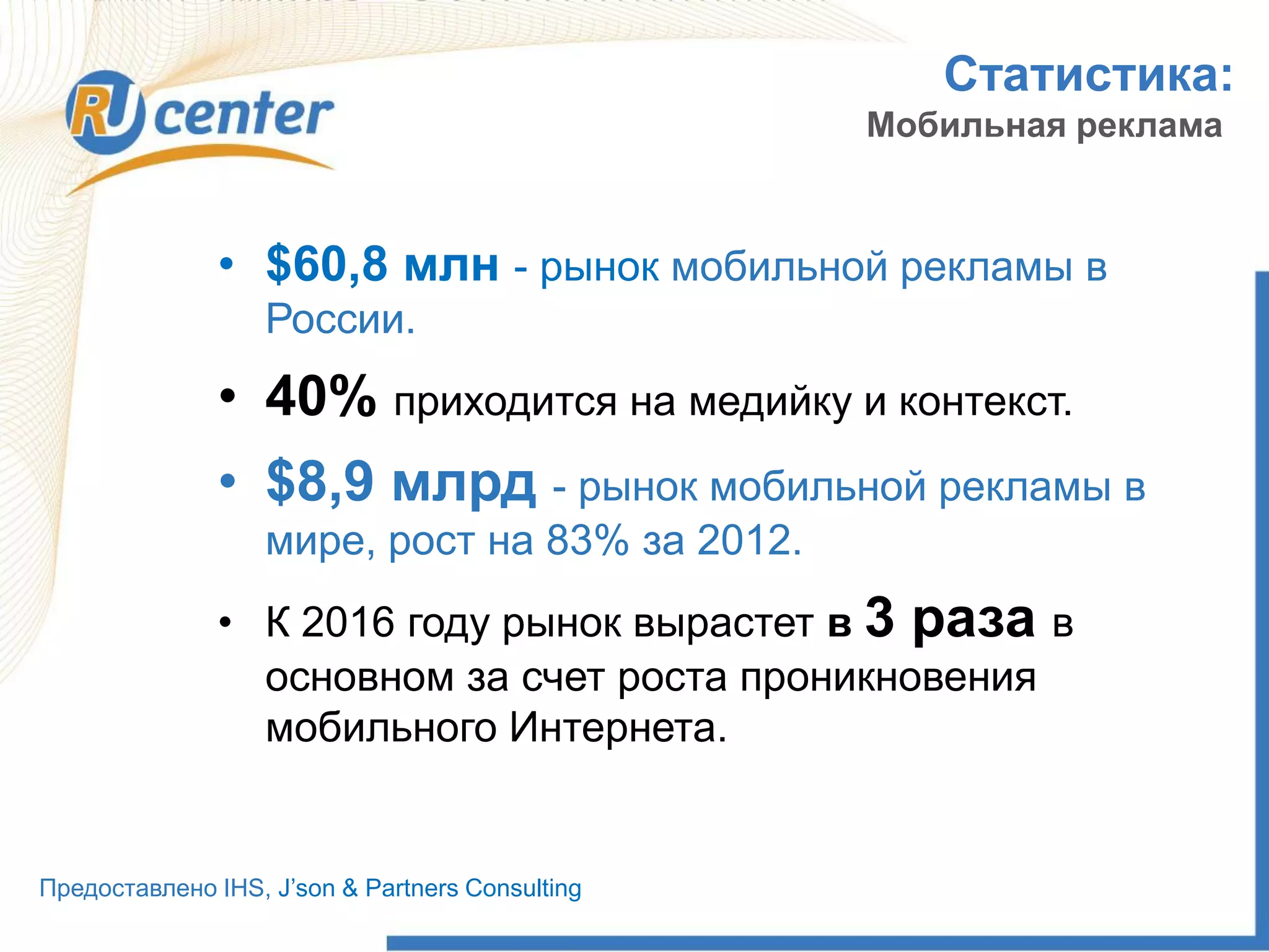 Статистика:
Мобильная реклама
• $60,8 млн - рынок мобильной рекламы в
России.
• 40% приходится на медийку и контекст.
• $8,9 млрд - рынок мобильной рекламы в
мире, рост на 83% за 2012.
• К 2016 году рынок вырастет в 3 раза в
основном за счет роста проникновения
мобильного Интернета.
Предоставлено IHS, J’son & Partners Consulting
 