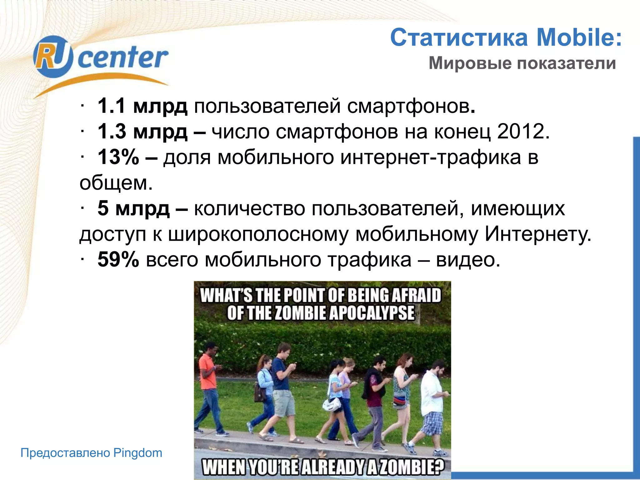 Статистика Mobile:
Мировые показатели
· 1.1 млрд пользователей смартфонов.
· 1.3 млрд – число смартфонов на конец 2012.
· 13% – доля мобильного интернет-трафика в
общем.
· 5 млрд – количество пользователей, имеющих
доступ к широкополосному мобильному Интернету.
· 59% всего мобильного трафика – видео.
Предоставлено Pingdom
 