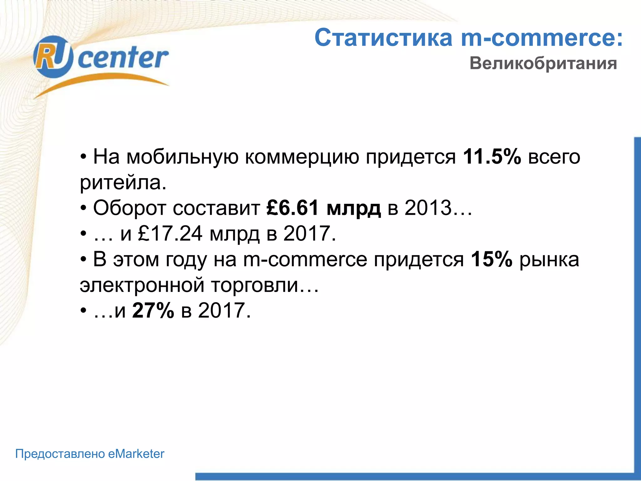 Статистика m-commerce:
Великобритания
• На мобильную коммерцию придется 11.5% всего
ритейла.
• Оборот составит £6.61 млрд в 2013…
• … и £17.24 млрд в 2017.
• В этом году на m-commerce придется 15% рынка
электронной торговли…
• …и 27% в 2017.
Предоставлено eMarketer
 