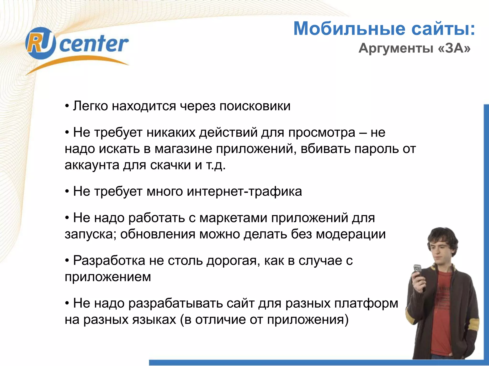 Мобильные сайты:
Аргументы «ЗА»
• Легко находится через поисковики
• Не требует никаких действий для просмотра – не
надо искать в магазине приложений, вбивать пароль от
аккаунта для скачки и т.д.
• Не требует много интернет-трафика
• Не надо работать с маркетами приложений для
запуска; обновления можно делать без модерации
• Разработка не столь дорогая, как в случае с
приложением
• Не надо разрабатывать сайт для разных платформ
на разных языках (в отличие от приложения)
 