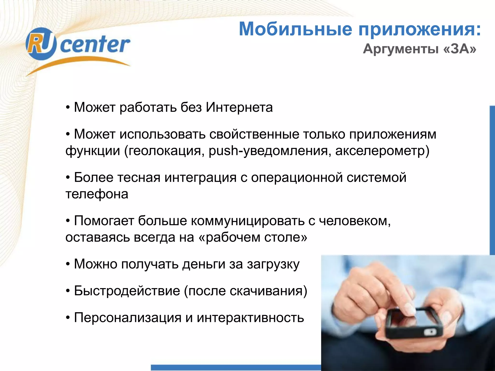 Мобильные приложения:
Аргументы «ЗА»
• Может работать без Интернета
• Может использовать свойственные только приложениям
функции (геолокация, push-уведомления, акселерометр)
• Более тесная интеграция с операционной системой
телефона
• Помогает больше коммуницировать с человеком,
оставаясь всегда на «рабочем столе»
• Можно получать деньги за загрузку
• Быстродействие (после скачивания)
• Персонализация и интерактивность
 