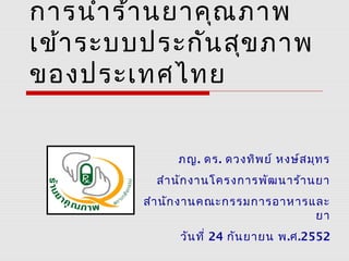 การนำาร้านยาคุณภาพ
เข้าระบบประกันสุขภาพ
ของประเทศไทย
ภญ. ดร. ดวงทิพย์ หงษ์สมุทร
สำานักงานโครงการพัฒนาร้านยา
สำานักงานคณะกรรมการอาหารและ
ยา
วันที่ 24 กันยายน พ.ศ.2552
 