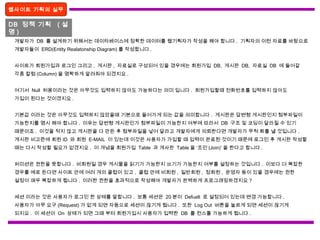 웹사이트 기획의 실무
DB 정책 기획 ( 설
명 )
개발자가 DB 를 설계하기 위해서는 데이타베이스에 정확한 데이터를 웹기획자가 작성을 해야 합니다 . 기획자의 이런 자료를 바탕으로
개발자들이 ERD(Entity Realatonship Diagram) 를 작성합니다 .
사이트가 회원가입과 로그인 그리고 , 게시판 , 자료실로 구성되어 있을 경우에는 회원가입 DB, 게시판 DB, 자료실 DB 에 들어갈
각종 칼럼 (Column) 을 명확하게 알려줘야 되겠지요 .
여기서 Null 허용이라는 것은 아무것도 입력하지 않아도 가능하다는 의미 입니다 . 회원가입할때 전화번호를 입력하지 않아도
가입이 된다는 것이겠지요 .
기본값 이라는 것은 아무것도 입력하지 않았을때 기본으로 들어가게 되는 값을 의미합니다 . 게시판은 답변형 게시판인지 첨부파일이
가능한지를 명시 해야 합니다 . 이유는 답변형 게시판인가 첨부파일이 가능한지 여부에 따라서 DB 구조 및 코딩이 달라질 수 있기
때문이죠 . 이것을 적지 않고 게시판을 다 만든 후 첨부파일을 넣어 달라고 개발자에게 의뢰한다면 개발자가 무척 화를 낼 것입니다 .
게시판 비고란에 회원 ID 와 회원 E-MAIL 이 있는데 이것은 사용자가 가입할 때 입력이 완료된 것이기 때문에 로그인 후 게시판 작성할
때는 다시 작성할 필요가 없겠지요 . 이 개념을 회원가입 Table 과 게사판 Table 을 ‘조인 (Join)’ 을 한다고 합니다 .
퍼미션은 권한을 뜻합니다 . 비회원일 경우 게시물을 읽기가 가능한지 쓰기가 가능한지 여부를 설정하는 것입니다 . 이보다 더 복잡한
경우를 예로 든다면 사이트 안에 여러 개의 클럽이 있고 , 클럽 안에 비회원 , 일반회원 , 정회원 , 운영자 등이 있을 경우에는 권한
설정이 매우 복잡하게 됩니다 . 이러한 권한을 효과적으로 작성해야 개발자가 완벽하게 프로그래밍하겠지요 ?
세션 이라는 것은 사용자가 로그인 한 상태를 말합니다 . 보통 세션은 20 분이 Defualt 로 설정되어 있는데 변경 가능합니다 .
사용자가 아무 요구 (Request) 가 없게 되면 자동으로 세션이 끊기게 됩니다 . 또한 Log Out 버튼을 눌르게 되면 세션이 끊기게
되지요 . 이 세션이 On 상태가 되면 그때 부터 회원가입시 사용자가 입력한 DB 를 컨스톨 가능하게 됩니다 .
 