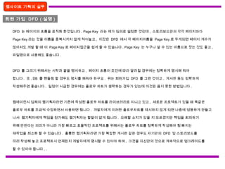 회원 가입 DFD ( 설명 )
웹사이트 기획의 실무
DFD 는 페이지의 흐름을 로직화 한것입니다 . Page Key 라는 제가 임의로 설정한 것인데 , 스토리보드안의 각각 페이지마다
Page Key 라는 것을 이름을 중복시키지 않게 적어놓고 , 이것은 DFD 에서 각 페이지이름을 Page Key 로 두게되면 페이지 개수가
많아져도 개발 할 때 이 Page Key 로 페이지접근을 쉽게 할 수 있습니다 . Page Key 는 누구나 알 수 있는 이름으로 짓는 것도 좋고 ,
파일명으로 사용해도 좋습니다 .
DFD 를 그리기 위해서는 시작과 끝을 명시하고 , 페이지 흐름이 조건에 따라 달라질 경우에는 정확하게 명시해 줘야
합니다 . 또 , DB 를 핸들링 할 경우도 명시를 해줘야 하구요 . 위는 회원가입 DFD 를 그린 것이고 , 게시판 등도 정확하게
작성해주면 좋습니다 . 일정이 시급한 경우에는 플로우 차트가 생략하는 경우가 있는데 이것은 옳지 못한 방법입니다 .
웹에이전시 업체의 웹기획자라면 기존에 작성된 플로우 차트를 라이브러리로 지니고 있고 , 새로운 프로젝트가 있을 때 똑같은
플로우 차트를 조금씩 수정하면서 사용하면 됩니다 . 개발자에게 이러한 플로우차트를 제시하지 않게 되면 나중에 엉뚱하게 만들고
나서 웹기획자에게 책임을 전가해도 웹기획자는 할말이 없게 됩니다 . 오해할 소지가 있을 지 모르겠지만 책임을 회피하기
위해 만든다는 의미가 아니라 가장 빠르고 효율적인 프로젝트를 위해서는 플로우 차트를 정확하게 작성해야 힘 빠지는
재작업을 최소화 할 수 있습니다 . 훌륭한 웹기획자라면 가장 복잡한 게시판 같은 경우도 자기만의 DFD 및 스토리보드를
미리 작성해 놓고 프로젝트시 언제든지 개발자에게 명시할 수 있어야 하며 , 그것을 자신만의 것으로 계속적으로 업그레이드를
할 수 있어야 합니다 . .
 