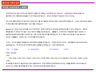 게시판 스토리보드 ( 설명 )
웹사이트 기획의 실무
스토리보드라는 것은 디자이너와 개발자가 공통으로 이해할 수 있도록 만드는 것입니다 . 스토리보드는 정석은 없습니다 .
웹기획자 각자 나름대로의 방법을 가지고 작성하시면 됩니다 . 따라서 제 방법이 꼭 옳다는 것이 아니지요 .
저는 아까 말씀드렸듯이 각 페이지의 PAGE KEY 를 둬서 플로우 차트에서 접근 가능하도록 하였습니다 . 그리고 네비게이션 경로는
이 페이지를 어떻게 클릭하면 볼 수 있는가를 나타냅니다 .
Session On 이라는 것은 퍼미션을 이야기 한것인데 , 현재 이 페이지는 로그인한 상태에서만 볼 수 있다는 뜻입니다 . 권한이
복잡할 때는 각 페이지 마다 볼 수 있는 권한의 이름을 적으면 됩니다 . 예를들어 , 이 페이지는 무료회원이 볼 수 있다면 , F,
일반회원 동호회 회원이 볼수 있다면 FS, 이런 식으로 권한 표시를 하면 됩니다 . ID 는 해당 아이디로 볼 수 있는 페이지가
있다면 ( 예를들어 , 운영자 ID) 그 아이디를 적으면 됩니다 .
그리고 , 각각의 설명은 번호를 둬서 아래 부분에 설명을 두었습니다 . 이것은 제 방식 이구요 . 여러분들만의 방식으로 하셔도
상관없습니다 . 게시판 리스트의 반복에 대해서 설명을 드리겠습니다 . 프로그래밍상으로 ,
HTML 상으로는
<TR>
<TD>< 번호 ></TD><TD>< 작성자 ></TD><TD>< 게시판 제목 ></TD><TD><YYYY-MM-DD></TD><TD>< 조회수 ></TD>
</TR>
위 부분을 한 페이지가 끝날 때 또는 글이 없을 때 까지 10 번 반복하여 데이타베이스에 있는 내용을 화면에 나타내게 됩니다 .
따라서 어느 부분이 총 반복을 몇 번 하는 스토리보드상에 명시해줘야 합니다 .
< 번호
>
①< 작성자
>
② < 게시판 제목 > <YYYY-MM-DD> < 조회수 >
 