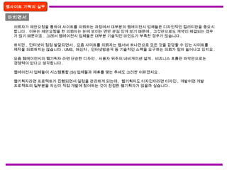 마치면서
웹사이트 기획의 실무
의뢰자가 제안요청을 통하여 사이트를 의뢰하는 과정에서 대부분의 웹에이전시 업체들은 디자인적인 컬리티만을 중요시
합니다 . 이유는 제안요청을 한 의뢰자는 눈에 보이는 면만 관심 있게 보기 때문에 , 그것만으로도 계약이 체결되는 경우
가 많기 때문이죠 . 그래서 웹에이전시 업체들은 대부분 기술적인 마인드가 부족한 경우가 많습니다 .
하지만 , 인터넷이 점점 발달되면서 , 요즘 사이트를 의뢰자는 웹서버 하나만으로 모든 것을 감당할 수 있는 사이트를
제작을 의뢰하지는 않습니다 . UMS, 메신저 , 인터넷방송국 등 기술적인 스팩을 요구하는 의뢰가 점차 늘어나고 있지요 .
요즘 웹에이전시의 웹기획자 라면 단순한 디자인 , 사용자 위주의 네비게이션 설계 , 비즈니스 흐름만 파악만으로는
경쟁력이 없다고 생각합니다 .
웹에이전시 업체들이 시스템통합 (SI) 업체들과 제휴를 맺는 추세도 그러한 이유겠지요 .
웹기획자라면 프로젝트가 진행되면서 일정을 관리하게 되는데 , 웹기획자도 디자인이라면 디자인 , 개발이면 개발
프로젝트의 일부분을 자신이 직접 개발에 참여하는 것이 진정한 웹기획자가 않을까 싶습니다 .
 